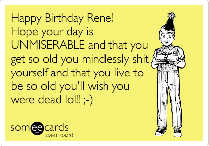 Happy Birthday Rene!
Hope your day is
UNMISERABLE and that you
get so old you mindlessly shit
yourself and that you live to
be so old you'll wish you
were dead lol!! ;-%29