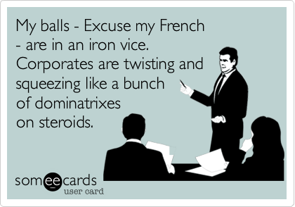 My balls - Excuse my French 
- are in an iron vice. 
Corporates are twisting and squeezing like a bunch 
of dominatrixes 
on steroids.