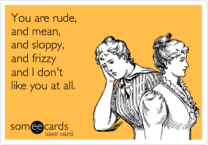 You are rude, 
and mean, 
and sloppy, 
and frizzy
and I don't 
like you at all. 