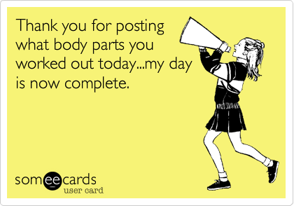 Thank you for posting
what body parts you
worked out today...my day
is now complete.