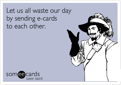 Let us all waste our day
by sending e-cards
to each other.