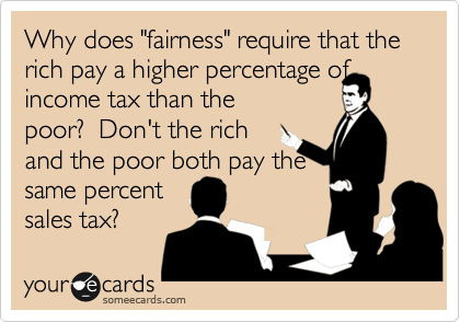 Why does "fairness" require that the rich pay a higher percentage of
income tax than the
poor?  Don't the rich
and the poor both pay the
same percent 
sales tax?