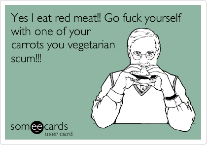 Yes I eat red meat!! Go fuck yourself with one of your
carrots you vegetarian
scum!!!