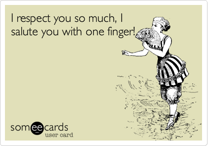 I respect you so much, I
salute you with one finger!