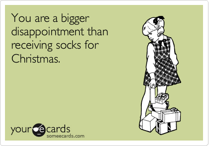 You are a bigger
disappointment than
receiving socks for
Christmas.
