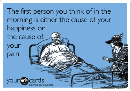 The first person you think of in the morning is either the cause of your happiness or
the cause of
your
pain.