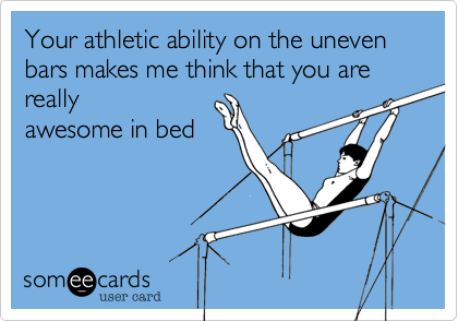 Your athletic ability on the uneven bars makes me think that you are really
awesome in bed