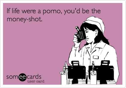 If life were a porno, you'd be the money-shot.