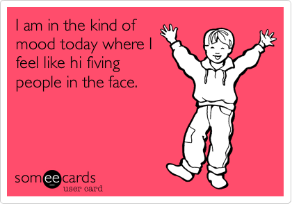 I am in the kind of
mood today where I
feel like hi fiving
people in the face. 
