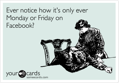 Ever notice how it's only ever Monday or Friday on
Facebook?