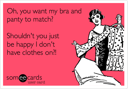 Oh, you want my bra and
panty to match? 

Shouldn't you just 
be happy I don't
have clothes on?!