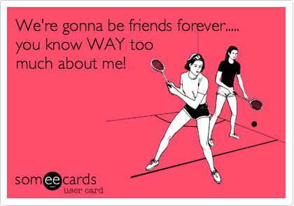 We're gonna be friends forever.....
you know WAY too
much about me!