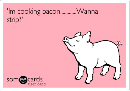 'Im cooking bacon.............Wanna strip?'