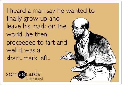 I heard a man say he wanted to finally grow up and
leave his mark on the
world...he then
preceeded to fart and
well it was a
shart...mark left.. 
