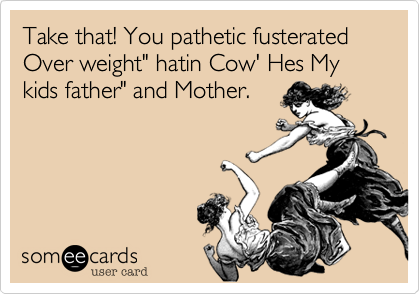 Take that! You pathetic fusterated Over weight" hatin Cow' Hes My kids father" and Mother.