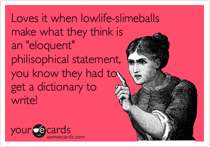 Loves it when lowlife-slimeballs make what they think is
an "eloquent"
philisophical statement,
you know they had to
get a dictionary to
write!