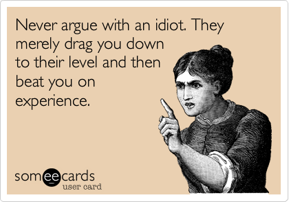 Never argue with an idiot. They merely drag you down
to their level and then
beat you on
experience.