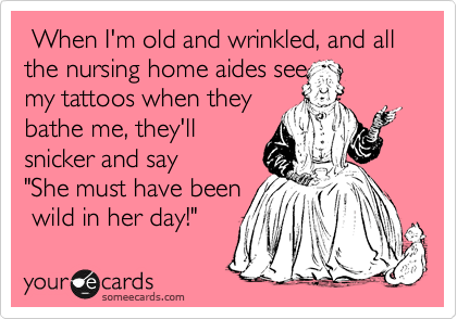  When I'm old and wrinkled, and all the nursing home aides see 
my tattoos when they
bathe me, they'll
snicker and say
"She must have been
 wild in her day!"