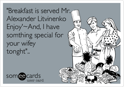 "Breakfast is served Mr.
Alexander Litvinenko
Enjoy'%7EAnd, I have
somthing special for
your wifey
tonght"..