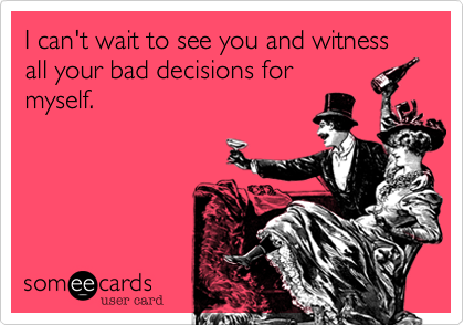 I can't wait to see you and witness all your bad decisions for
myself. 