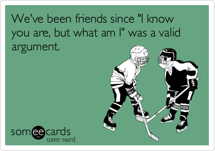 We've been friends since "I know you are, but what am I" was a valid argument.
