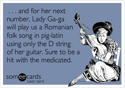  . . . and for her next
number, Lady Ga-ga
will play us a Romanian
folk song in pig-latin
using only the D string
of her guitar. Sure to be a
hit with the medicated.