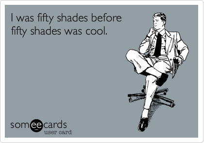 I was fifty shades before
fifty shades was cool.