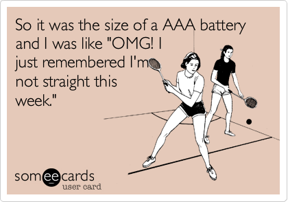 So it was the size of a AAA battery and I was like "OMG! I
just remembered I'm
not straight this
week."