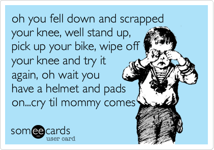 oh you fell down and scrapped your knee, well stand up,
pick up your bike, wipe off
your knee and try it
again, oh wait you
have a helmet and pads
on...cry til mommy comes 