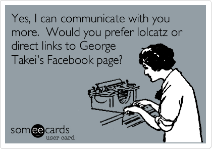 Yes, I can communicate with you more.  Would you prefer lolcatz or direct links to George
Takei's Facebook page?