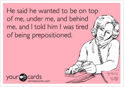 He said he wanted to be on top
of me, under me, and behind
me, and I told him I was tired
of being prepositioned.