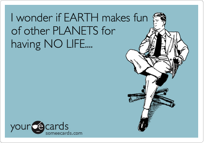 I wonder if EARTH makes fun
of other PLANETS for
having NO LIFE....