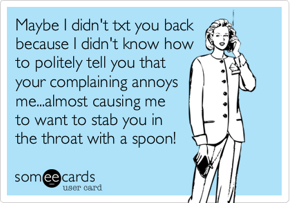 Maybe I didn't txt you back
because I didn't know how
to politely tell you that
your complaining annoys
me...almost causing me
to want to stab you in
the throat with a spoon!