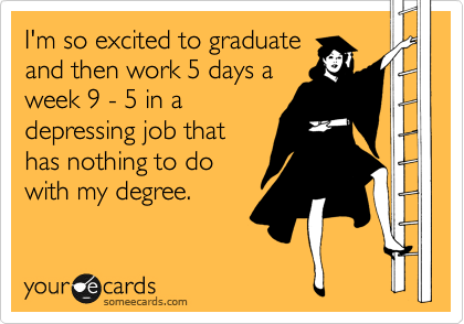 I'm so excited to graduate
and then work 5 days a
week 9 - 5 in a
depressing job that
has nothing to do
with my degree.