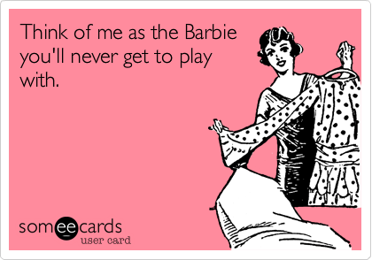 Think of me as the Barbie
you'll never get to play
with.