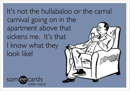 It's not the hullabaloo or the carnal carnival going on in the 
apartment above that
sickens me.  It's that
I know what they
look like! 