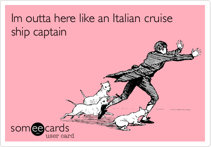 Im outta here like an Italian cruise ship captain