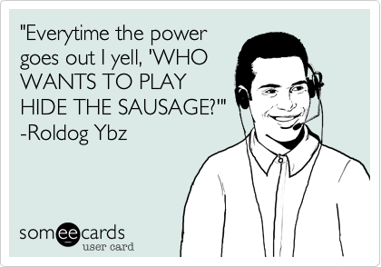 "Everytime the power
goes out I yell, 'WHO
WANTS TO PLAY
HIDE THE SAUSAGE?'"
-Roldog Ybz