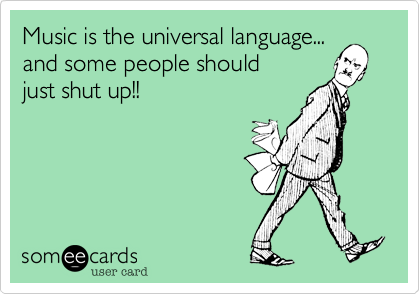 Music is the universal language...
and some people should    
just shut up!!