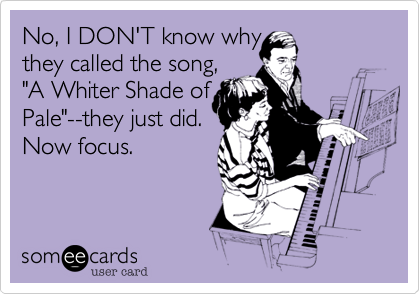 No, I DON'T know why
they called the song, 
"A Whiter Shade of
Pale"--they just did.
Now focus.