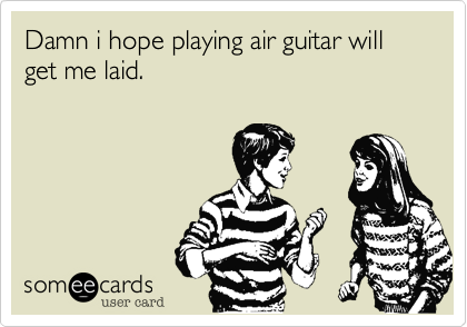 Damn i hope playing air guitar will get me laid.
