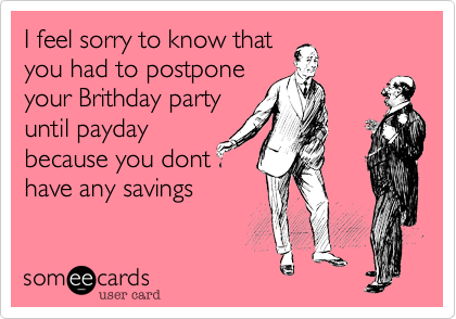 I feel sorry to know that
you had to postpone
your Brithday party
until payday
because you dont
have any savings
