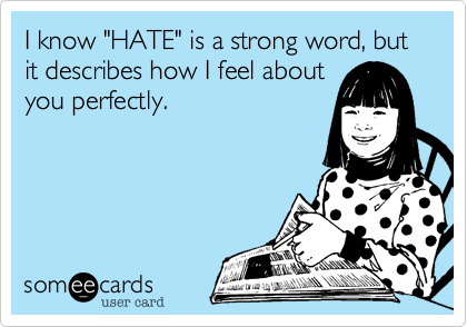 I know "HATE" is a strong word, but it describes how I feel about
you perfectly.