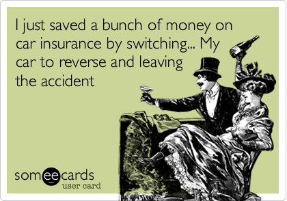 I just saved a bunch of money on car insurance by switching... My
car to reverse and leaving
the accident