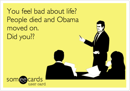 You feel bad about life?
People died and Obama
moved on.
Did you??