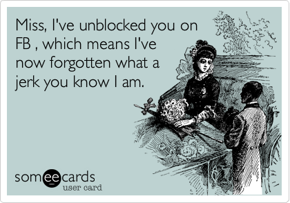 Miss, I've unblocked you on
FB , which means I've
now forgotten what a
jerk you know I am.