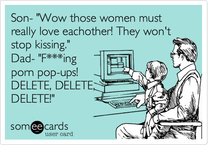 Son- "Wow those women must really love eachother! They won't
stop kissing."
Dad- "F***ing
porn pop-ups!
DELETE, DELETE,
DELETE!"