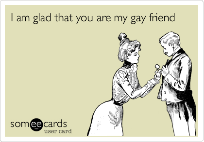 I am glad that you are my gay friend