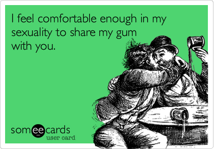 I feel comfortable enough in my sexuality to share my gum
with you.
