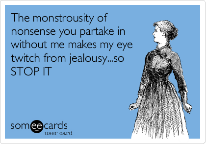 The monstrousity of
nonsense you partake in
without me makes my eye
twitch from jealousy...so
STOP IT